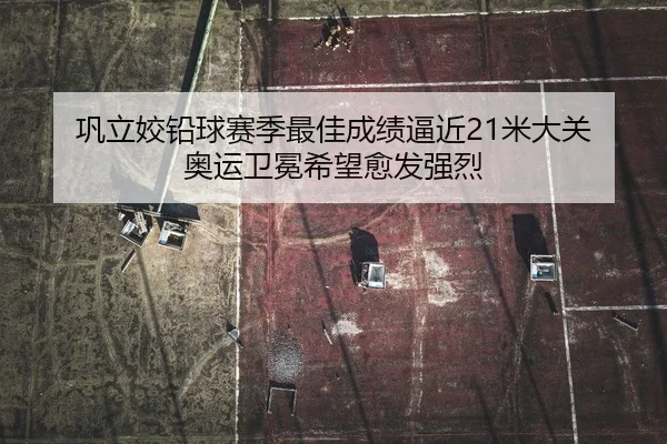 巩立姣铅球赛季最佳成绩逼近21米大关 奥运卫冕希望愈发强烈